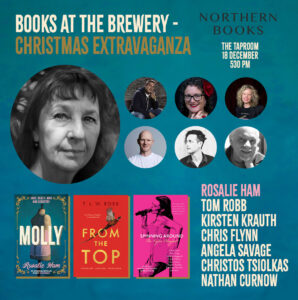 BOOKS AT THE BREWERY - CHRISTMAS EXTRAVAGANZA NORTHERN BOOKS at THE TAPROOM 18 DECEMBER 530 PM Featuring: ROSALIE HAM TOM ROBB KIRSTEN KRAUTH CHRIS FLYNN ANGELA SAVAGE CHRISTOS TSIOLKAS NATHAN CURNOW